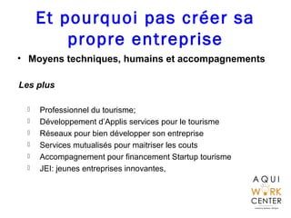 Et pourquoi pas créer sa
propre entreprise
• Moyens techniques, humains et accompagnements
Les plus
 Professionnel du tourisme;
 Développement d’Applis services pour le tourisme
 Réseaux pour bien développer son entreprise
 Services mutualisés pour maitriser les couts
 Accompagnement pour financement Startup tourisme
 JEI: jeunes entreprises innovantes,
 