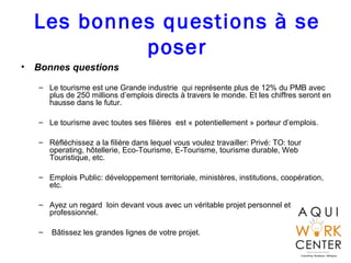 Les bonnes questions à se
poser
• Bonnes questions
– Le tourisme est une Grande industrie qui représente plus de 12% du PMB avec
plus de 250 millions d’emplois directs à travers le monde. Et les chiffres seront en
hausse dans le futur.
– Le tourisme avec toutes ses filières est « potentiellement » porteur d’emplois.
– Réfléchissez a la filière dans lequel vous voulez travailler: Privé: TO: tour
operating, hôtellerie, Eco-Tourisme, E-Tourisme, tourisme durable, Web
Touristique, etc.
– Emplois Public: développement territoriale, ministères, institutions, coopération,
etc.
– Ayez un regard loin devant vous avec un véritable projet personnel et
professionnel.
– Bâtissez les grandes lignes de votre projet.
 