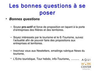 Les bonnes questions à se
poser
• Bonnes questions
– Soyez pro-actif et force de proposition en tapant à la porte
d’entreprises des filières et des territoires.
– Soyez intéressés par le tourisme et le E-Tourisme, suivez
l’actualité afin de pouvoir faire des propositions aux
entreprises et territoires.
– Inscrivez vous aux Newletters, emailings rubrique News du
tourisme,
– L’Echo touristique, Tour hebdo, info-Tourisme, ……
 