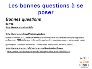 Les bonnes questions à se
poser
Bonnes questions
suivez
•http://www.etourisme.info
•
•http://www.tom.travel/category/actus/
•Lancé en Janvier 2013, Travel On Move vous informe sur les nouvelles technologies applicables
au Tourisme. TOM réalise une veille sur l’innovation, les nouveaux usages et les services à valeur
ajoutée pour l’ensemble des métiers : Producteurs, distributeurs, réceptifs, aérien…
•http://www.lesexpertsdutourisme.com/#professional-team
• http://www.tourisme-aquitaine.fr/fr/pagesEditos.asp?IDPAGE=585
 