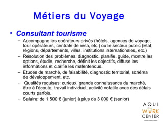 Métiers du Voyage
• Consultant tourisme
– Accompagne les opérateurs privés (hôtels, agences de voyage,
tour opérateurs, ce...
