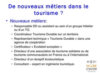 De nouveaux métiers dans le
tourisme ?
• Nouveaux métiers:
– Responsable DD ou assistant au sein d’un groupe hôtelier
ou d...