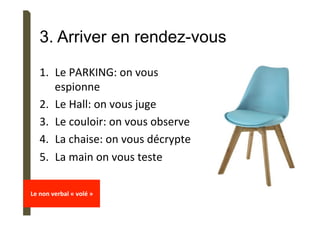 3. Arriver en rendez-vous
1.  Le	PARKING:	on	vous	
espionne	
2.  Le	Hall:	on	vous	juge	
3.  Le	couloir:	on	vous	observe	
4.  La	chaise:	on	vous	décrypte	
5.  La	main	on	vous	teste	
	
Le	non	verbal	«	volé	»	
	
 