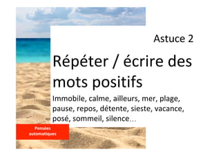 Astuce	2	
Répéter	/	écrire	des	
mots	positifs	
Immobile,	calme,	ailleurs,	mer,	plage,	
pause,	repos,	détente,	sieste,	vacance,	
posé,	sommeil,	silence…	
Pensées		
automatiques	
	
 