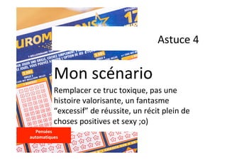 Astuce	4	
Mon	scénario	
Remplacer	ce	truc	toxique,	pas	une	
histoire	valorisante,	un	fantasme	
“excessif”	de	réussite,	un	récit	plein	de	
choses	positives	et	sexy	;o)	
Pensées		
automatiques	
	
 