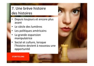 •  Depuis	toujours	et	encore	plus	
avant	
•  Le	siècle	des	lumières	
•  Les	politiques	américains	
•  La	grande	expansion	
manipulatrice	
•  Social	et	culture,	lorsque	
l’histoire	devient	à	nouveau	une	
opportunité	
	
STORYTELLING	
	
7.	Une	brève	histoire		
des	histoires	
 