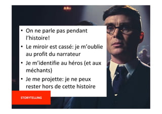 •  On	ne	parle	pas	pendant	
l’histoire!	
•  Le	miroir	est	cassé:	je	m’oublie	
au	profit	du	narrateur	
•  Je	m’identifie	au	héros	(et	aux	
méchants)	
•  Je	me	projette:	je	ne	peux	
rester	hors	de	cette	histoire	
	
STORYTELLING	
	
 