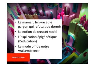 •  La	maman,	le	livre	et	le	
garçon	qui	refusait	de	dormir	
•  La	notion	de	creuset	social	
•  L’explication	épigénétique	
(l’éducation)	
•  Le	mode	off	de	notre	
vraisemblance	
	
STORYTELLING	
	
 