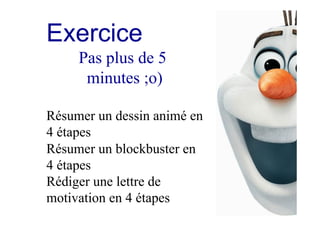 Exercice
Pas plus de 5
minutes ;o)
Résumer un dessin animé en
4 étapes
Résumer un blockbuster en
4 étapes
Rédiger une lettre de
motivation en 4 étapes
 