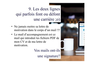 9. Les deux lignes
qui parfois font ou défont
une carrière ;o)
•  Ne jamais mettre sa lettre de
motivation dans le corps d’un mail !!!
•  Le mail d’accompagnement est ce
mail qui introduit les fichiers PDF de
mon CV et de ma lettre de
motivation.
Vos mails ont-ils
une signature?
 