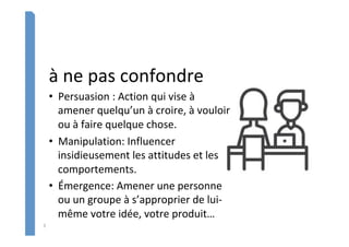 3	
à	ne	pas	confondre	
•  Persuasion	:	Action	qui	vise	à	
amener	quelqu’un	à	croire,	à	vouloir	
ou	à	faire	quelque	chose.		
•  Manipulation:	Influencer	
insidieusement	les	attitudes	et	les	
comportements.	
•  Émergence:	Amener	une	personne	
ou	un	groupe	à	s’approprier	de	lui-
même	votre	idée,	votre	produit…	
 