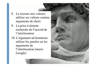 8.  Le recours aux valeurs:
utiliser ses valeurs comme
arguments de choix
9.  La prise à témoin:
recherche de l’accord de
l’interlocuteur
10. L’argument ad hominem:
utiliser les paroles ou les
arguments de
l’interlocuteur (merci
Google)
 