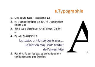a.Typographie	
1.  Une	seule	typo	-	Interligne	1,5	
2.  Ni	trop	petite	(pas	de	10),	ni	trop	grande	
(ni	de	14)	
3.  	Une	typo	classique:	Arial,	times,	Calibri	
…	
4.  Pas	de	MAJUSCULE:		
les	textos	ont	laissé	des	traces….		
un	mot	en	majuscule	traduit		
de	l’agressivité	
5.  Pas	d’Italique:	les	textes	en	italique	ont	
tendance	à	ne	pas	être	lus	
 
