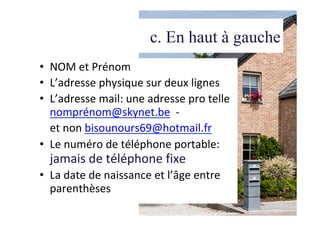 c. En haut à gauche
•  NOM	et	Prénom	
•  L’adresse	physique	sur	deux	lignes	
•  L’adresse	mail:	une	adresse	pro	telle	
nomprénom@skynet.be		-		
	et	non	bisounours69@hotmail.fr	
•  Le	numéro	de	téléphone	portable:	
jamais	de	téléphone	fixe	
•  La	date	de	naissance	et	l’âge	entre	
parenthèses	
 