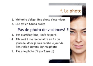 f.	La	photo	
1.  Mémoire	oblige:	Une	photo	c’est	mieux	
2.  Elle	est	en	haut	à	droite	
Pas	de	photo	de	vacances!!!!	
3.  Pas	d’arrière	fond,	l’info	se	perd!	
4.  Elle	sert	à	me	reconnaître	en	fin	de	
journée:	donc	je	suis	habillé	le	jour	de	
l’entretien	comme	sur	ma	photo		
5.  Pas	une	photo	d’il	y	a	2	ans	;o)	
 