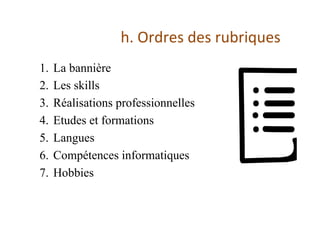 h.	Ordres	des	rubriques	
1.  La bannière
2.  Les skills
3.  Réalisations professionnelles
4.  Etudes et formations
5.  Langues
6.  Compétences informatiques
7.  Hobbies
 