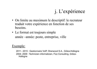 j. L’expérience
•  On limite au maximum le descriptif: le recruteur
traduit votre expérience en fonction de ses
besoins.
•  Le format est toujours simple
année –année: poste, entreprise, ville
Exemple:
2011 - 2015 : Gestionnaire VoIP, Sherwood S.A., Grâce-Hollogne
2004- 2009 : Technicien informaticien, Fizz Consulting, Grâce-
Hollogne
 
