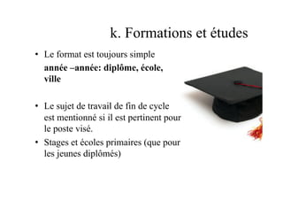 k. Formations et études
•  Le format est toujours simple
année –année: diplôme, école,
ville
•  Le sujet de travail de fin de cycle
est mentionné si il est pertinent pour
le poste visé.
•  Stages et écoles primaires (que pour
les jeunes diplômés)
 