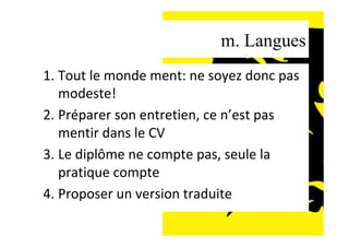 m. Langues
1. Tout	le	monde	ment:	ne	soyez	donc	pas	
modeste!	
2. Préparer	son	entretien,	ce	n’est	pas	
mentir	dans	le	CV	
3. Le	diplôme	ne	compte	pas,	seule	la	
pratique	compte	
4. Proposer	un	version	traduite	
	
 