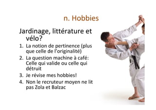 n.	Hobbies	
Jardinage,	littérature	et	
vélo?		
1.  La	notion	de	pertinence	(plus	
que	celle	de	l’originalité)	
2.  La	question	machine	à	café:	
Celle	qui	valide	ou	celle	qui	
détruit	
3.  Je	révise	mes	hobbies!	
4.  Non	le	recruteur	moyen	ne	lit	
pas	Zola	et	Balzac		
	
	
 