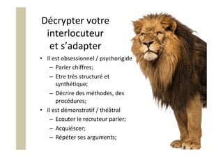 Décrypter	votre	
interlocuteur	
et	s’adapter	
•  Il	est	obsessionnel	/	psychorigide	
–  Parler	chiffres;	
–  Etre	très	structuré	et	
synthétique;	
–  Décrire	des	méthodes,	des	
procédures;	
•  Il	est	démonstratif	/	théâtral	
–  Ecouter	le	recruteur	parler;	
–  Acquiéscer;	
–  Répéter	ses	arguments;	
 