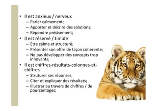 •  Il	est	anxieux	/	nerveux	
–  Parler	calmement;	
–  Apporter	et	décrire	des	solutions;	
–  Répondre	précisement;	
•  Il	est	réservé	/	timide	
–  Etre	calme	et	structuré;	
–  Présenter	son	offre	de	façon	cohérente;	
–  Ne	pas	développer	des	concepts	trop	
innovants;	
•  Il	est	chiffres-résultats-colonnes-et-
chiffres	
–  Struturer	ses	réponses;	
–  Citer	et	expliquer	des	résultats;	
–  Illustrer	au	travers	de	chiffres	/	de	
pourcentages;	
 