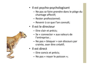 •  Il	est	psycho-psychologisant	
–  Ne	pas	se	faire	prendre	dans	le	piège	du	
chantage	affectif;	
–  Rester	professionnel;	
–  Revenir	à	ce	que	l’on	connaît;	
•  Il	est	le	directeur	
–  Etre	clair	et	précis;	
–  Se	«	connecter	»	aux	valeurs	de	
l’entreprise	;	
–  Ne	pas	«	bloquer	»	son	discours	par	
crainte,	oser	être	créatif;	
•  Il	est	direct	
–  Etre	concis	et	précis;	
–  Ne	pas	«	noyer	le	poisson	»;	
	
 