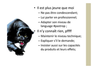 •  Il	est	plus	jeune	que	moi	
– Ne	pas	être	condescendant;	
– Lui	parler	en	professionnel;	
– Adapter	son	niveau	de	
language	#pastrop	;	
•  Il	n’y	connaît	rien,	pffff	
– Maintenir	le	niveau	technique;	
– Expliquer	s’il	le	demande;	
– Insister	aussi	sur	les	capacités	
du	produits	et	leurs	effets;	
 