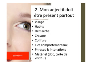 •  Visage	
•  Habits	
•  Démarche	
•  Cravate	
•  Coiffure	
•  Tics	comportementaux	
•  Phrases	&	intonations	
•  Matériel	(doc,	carte	de	
visite…)	
2.	Mon	adjectif	doit	
être	présent	partout	
	
Déclinaison	
	
 