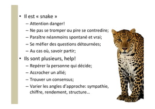 •  Il	est	«	snake	»	
–  Attention	danger!	
–  Ne	pas	se	tromper	ou	pire	se	contredire;	
–  Paraître	néanmoins	spontané	et	vrai;	
–  Se	méfier	des	questions	détournées;	
–  Au	cas	où,	savoir	partir;	
•  Ils	sont	plusieurs,	help!	
–  Repérer	la	personne	qui	décide;	
–  Accrocher	un	allié;	
–  Trouver	un	consensus;	
–  Varier	les	angles	d’approche:	sympathie,	
chiffre,	rendement,	structure…	
 