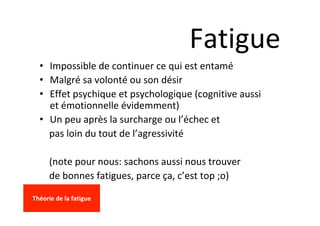 Fatigue	
•  Impossible	de	continuer	ce	qui	est	entamé	
•  Malgré	sa	volonté	ou	son	désir	
•  Effet	psychique	et	psychologique	(cognitive	aussi	
et	émotionnelle	évidemment)	
•  Un	peu	après	la	surcharge	ou	l’échec	et		
				pas	loin	du	tout	de	l’agressivité	
	
				(note	pour	nous:	sachons	aussi	nous	trouver						
				de	bonnes	fatigues,	parce	ça,	c’est	top	;o)	
	
Théorie	de	la	fatigue	
	
 