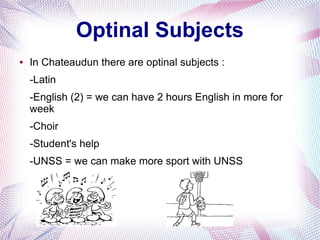 Optinal Subjects 
● In Chateaudun there are optinal subjects : 
-Latin 
-English (2) = we can have 2 hours English in more for 
week 
-Choir 
-Student's help 
-UNSS = we can make more sport with UNSS 
