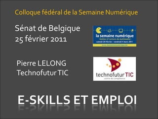 Colloque fédéral de la Semaine Numérique Sénat de Belgique 25 février 2011 Pierre LELONG Technofutur TIC E-SKILLS ET EMPLOI 