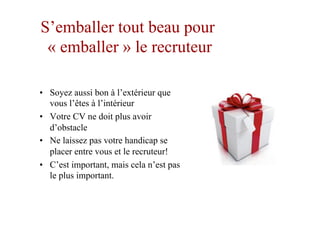 S’emballer tout beau pour
« emballer » le recruteur
•  Soyez aussi bon à l’extérieur que
vous l’êtes à l’intérieur
•  Votre CV ne doit plus avoir
d’obstacle
•  Ne laissez pas votre handicap se
placer entre vous et le recruteur!
•  C’est important, mais cela n’est pas
le plus important.
 