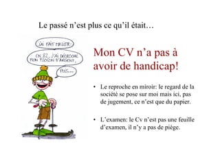 Mon CV n’a pas à
avoir de handicap!
•  Le reproche en miroir: le regard de la
société se pose sur moi mais ici, pas
de jugement, ce n’est que du papier.
•  L’examen: le Cv n’est pas une feuille
d’examen, il n’y a pas de piège.
Le passé n’est plus ce qu’il était…
 