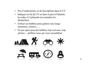 •  Peu d’explications, ni de descriptions dans le CV
•  Indiquer en fin de CV ou dans le pavé d’identité,
les aides à l’embauche (et connaître les
démarches)
•  Utiliser ses hobbies pour générer une image
autonome, créative, …
•  Ne pas opter pour des hobbies trop convenu, trop
sérieux… préférez ceux qui vous ressemblent
13
 