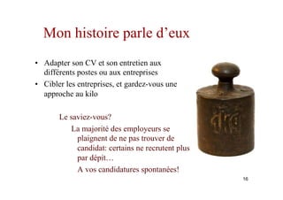 Mon histoire parle d’eux
•  Adapter son CV et son entretien aux
différents postes ou aux entreprises
•  Cibler les entreprises, et gardez-vous une
approche au kilo
Le saviez-vous?
La majorité des employeurs se
plaignent de ne pas trouver de
candidat: certains ne recrutent plus
par dépit…
A vos candidatures spontanées!
16
 