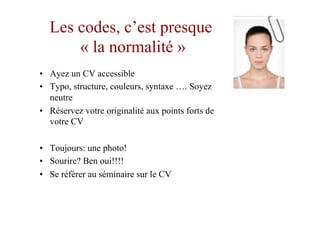 Les codes, c’est presque
« la normalité »
•  Ayez un CV accessible
•  Typo, structure, couleurs, syntaxe …. Soyez
neutre
•  Réservez votre originalité aux points forts de
votre CV
•  Toujours: une photo!
•  Sourire? Ben oui!!!!
•  Se référer au séminaire sur le CV
 