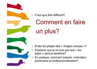 •  C’est quoi être différent?
Comment en faire
un plus?
•  Eviter les pièges des « images creuses »?
•  Expliquer que je ne suis pas que « les
aides » dont je bénéficie?
•  En pratique, comment traduire: motivation,
positivisme et professionnalisation?
 