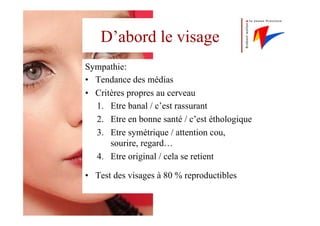 D’abord le visage
Sympathie:
•  Tendance des médias
•  Critères propres au cerveau
1.  Etre banal / c’est rassurant
2.  Etre en bonne santé / c’est éthologique
3.  Etre symétrique / attention cou,
sourire, regard…
4.  Etre original / cela se retient
•  Test des visages à 80 % reproductibles
 