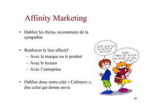 Affinity Marketing
•  Oublier les freins, reconstruire de la
sympathie
•  Renforcer le lien affectif
–  Avec la marque ou le produit
–  Avec le lecteur
–  Avec l’entreprise
•  Oublier donc notre côté « Calimero »,
être celui qui donne envie
29
 