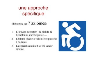 une approche
spécifique
Elle repose sur 7 axiomes:
1.  L’univers persistant : le monde de
l’emploi ne s’arrête jamais…
2.  Le multi joueurs : vous n’êtes pas seul
à postuler.
3.  La spécialisation: cibler ma valeur
ajoutée.
 