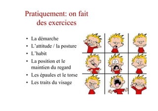 Pratiquement: on fait
des exercices
•  La démarche
•  L’attitude / la posture
•  L’habit
•  La position et le
maintien du regard
•  Les épaules et le torse
•  Les traits du visage
 