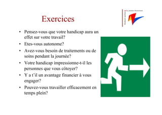 Exercices
•  Pensez-vous que votre handicap aura un
effet sur votre travail?
•  Etes-vous autonome?
•  Avez-vous besoin de traitements ou de
soins pendant la journée?
•  Votre handicap impressionne-t-il les
personnes que vous côtoyer?
•  Y a t’il un avantage financier à vous
engager?
•  Pouvez-vous travailler efficacement en
temps plein?
 