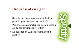 Etre présent en ligne
•  Se créer un Facebook et un Linked In
positifs, professionnels et motivés
•  Parler de ses compétences, de son secteur
ou de ses passions sur Twitter
•  Se décliner en 2.0: slideshare, scribd,
spotify, …
 