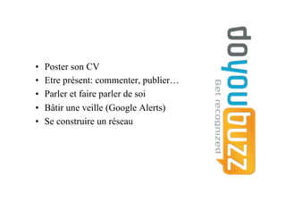 •  Poster son CV
•  Etre présent: commenter, publier…
•  Parler et faire parler de soi
•  Bâtir une veille (Google Alerts)
•  Se construire un réseau
 