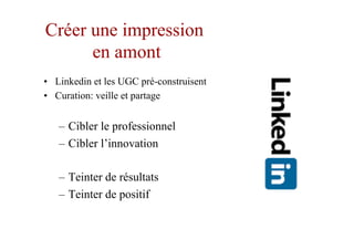 Créer une impression
en amont
•  Linkedin et les UGC pré-construisent
•  Curation: veille et partage
–  Cibler le professionnel
–  Cibler l’innovation
–  Teinter de résultats
–  Teinter de positif
 