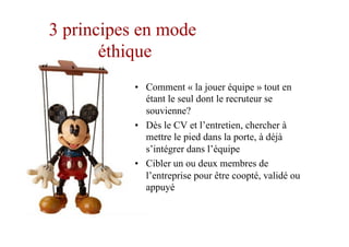 3 principes en mode
éthique
•  Comment « la jouer équipe » tout en
étant le seul dont le recruteur se
souvienne?
•  Dès le CV et l’entretien, chercher à
mettre le pied dans la porte, à déjà
s’intégrer dans l’équipe
•  Cibler un ou deux membres de
l’entreprise pour être coopté, validé ou
appuyé
 
