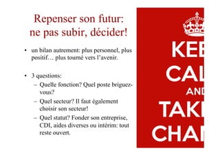 Repenser son futur:
ne pas subir, décider!
•  un bilan autrement: plus personnel, plus
positif… plus tourné vers l’avenir.
•  3 questions:
–  Quelle fonction? Quel poste briguez-
vous?
–  Quel secteur? Il faut également
choisir son secteur!
–  Quel statut? Fonder son entreprise,
CDI, aides diverses ou intérim: tout
reste ouvert.
 