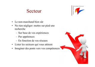 Secteur
•  Le non-marchand bien sûr
•  Ne rien négliger: mettre sur pied une
recherche
–  Sur base de vos expériences
–  Par appétences
–  En fonction de vos réseaux
•  Lister les secteurs qui vous attirent
•  Imaginer des ponts vers vos compétences
 